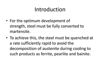 Introduction
• For the optimum development of
strength, steel must be fully converted to
martensite.
• To achieve this, the steel must be quenched at
a rate sufficiently rapid to avoid the
decomposition of austenite during cooling to
such products as ferrite, pearlite and bainite.

 