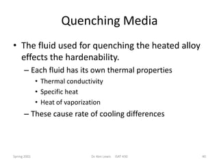 Quenching Media
• The fluid used for quenching the heated alloy
effects the hardenability.
– Each fluid has its own thermal properties
• Thermal conductivity
• Specific heat
• Heat of vaporization

– These cause rate of cooling differences

Spring 2001

Dr. Ken Lewis

ISAT 430

40

 