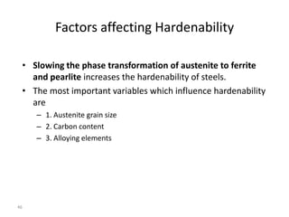 Factors affecting Hardenability
• Slowing the phase transformation of austenite to ferrite
and pearlite increases the hardenability of steels.
• The most important variables which influence hardenability
are
– 1. Austenite grain size
– 2. Carbon content
– 3. Alloying elements

46

 