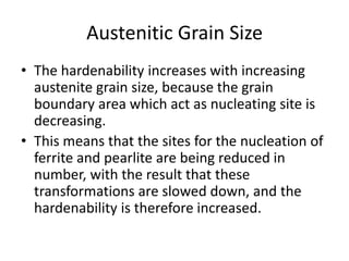 Austenitic Grain Size
• The hardenability increases with increasing
austenite grain size, because the grain
boundary area which act as nucleating site is
decreasing.
• This means that the sites for the nucleation of
ferrite and pearlite are being reduced in
number, with the result that these
transformations are slowed down, and the
hardenability is therefore increased.

 