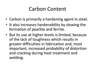 Carbon Content
• Carbon is primarily a hardening agent in steel.
• It also increases hardenability by slowing the
formation of pearlite and ferrite.
• But its use at higher levels is limited, because
of the lack of toughness which results in
greater difficulties in fabrication and, most
important, increased probability of distortion
and cracking during heat treatment and
welding.

 