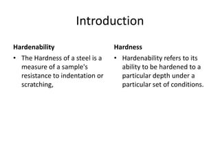 Introduction
Hardenability
• The Hardness of a steel is a
measure of a sample's
resistance to indentation or
scratching,

Hardness
• Hardenability refers to its
ability to be hardened to a
particular depth under a
particular set of conditions.

 