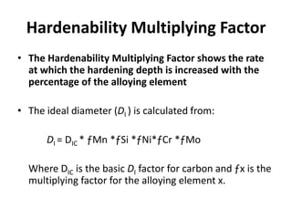 Hardenability Multiplying Factor
• The Hardenability Multiplying Factor shows the rate
at which the hardening depth is increased with the
percentage of the alloying element
• The ideal diameter (DI ) is calculated from:
DI = DIC * ƒMn *ƒSi *ƒNi*ƒCr *ƒMo
Where DIC is the basic DI factor for carbon and ƒx is the
multiplying factor for the alloying element x.

 