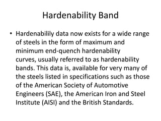 Hardenability Band
• Hardenabilily data now exists for a wide range
of steels in the form of maximum and
minimum end-quench hardenability
curves, usually referred to as hardenability
bands. This data is, available for very many of
the steels listed in specifications such as those
of the American Society of Automotive
Engineers (SAE), the American Iron and Steel
Institute (AISI) and the British Standards.

 