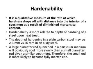 Hardenability
• It is a qualitative measure of the rate at which
hardness drops off with distance into the interior of a
specimen as a result of diminished martensite
content.
• Hardenability is more related to depth of hardning of a
steel upon heat treat.
• The depth of hardening in a plain carbon steel may be
2-3 mm vs 50 mm in an alloy steel.
• A large diameter rod quenched in a particular medium
will obviously cool more slowly than a small diameter
rod given a similar treatment. Therefore, the small rod
is more likely to become fully martensitic.

 