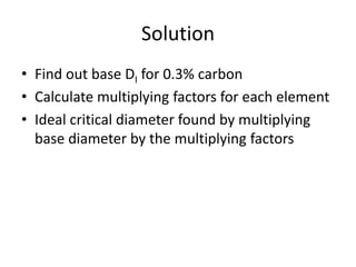 Solution
• Find out base DI for 0.3% carbon
• Calculate multiplying factors for each element
• Ideal critical diameter found by multiplying
base diameter by the multiplying factors

 