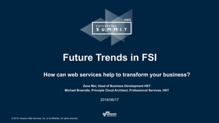 © 2016, Amazon Web Services, Inc. or its Affiliates. All rights reserved.
Zane Moi, Head of Business Development HKT
Michael Braendle, Principle Cloud Architect, Professional Services, HKT
2016/06/17
Future Trends in FSI
How can web services help to transform your business?
 