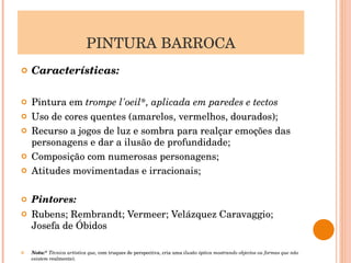 PINTURA BARROCA Características: Pintura em  trompe l'oeil*, aplicada em paredes e tectos Uso de cores quentes (amarelos, vermelhos, dourados); Recurso a jogos de luz e sombra para realçar emoções das personagens e dar a ilusão de profundidade; Composição com numerosas personagens; Atitudes movimentadas e irracionais; Pintores: Rubens; Rembrandt; Vermeer; Velázquez Caravaggio; Josefa de Óbidos Nota:*  Técnica artística que,  com truques de perspectiva, cria uma  ilusão óptica mostrando objectos ou formas que não existem  realmente). 