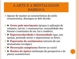 A ARTE E A MENTALIDADE BARROCA Apesar de manter as características do estilo renascentista, distingue-se dele devido: ►  Gosto pelo movimento  (graças à aplicação de volumes, curvas  e contracurvas, sensualidade das formas e contrastes de cor, luz e sombra); ►  Espectacularidade e faustosidade   (que, nas igrejas, pretende atrair e impressionar os fiéis); ►  Expressão de sentimentos  (através de um dramatismo invulgar); ►  Decoração sumptuosa  (horror ao vazio) ►  Ilusões de óptica  (utilização da perspectiva e de planos assimétricos) 