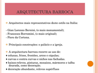 ARQUITECTURA BARROCA Arquitectos mais representativos deste estilo na Itália: - Gian Lorenzo Bernini, (o mais monumental); - Francesco Borromini, (o mais original); - Piero da Cortona. Principais construções: o palácio e a igreja. A arquitectura barroca recorre ao uso de: ♦  colunas, frisos, frontões, arcos e cúpulas; ♦  curvas e contra curvas e nichos nas fachadas. ♦  baixos-relevos, pinturas, mosaicos, mármores e talha dourada, como decoração. ♦  decoração abundante, relevos supérfluos 