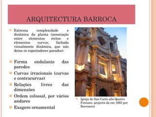 ARQUITECTURA BARROCA Extrema complexidade e dinâmica da planta (associação entre elementos rectos e elementos curvos; fachada visualmente dinâmica, que não deixa os espectadores parados). Forma ondulante das paredes Curvas irracionais (curvas e contracurvas) Relações livres das dimensões Ordem colossal, por vários andares Exagero ornamental Igreja de San Carlo alle Quatro Fontane, projecta da em 1665 por Borromini 