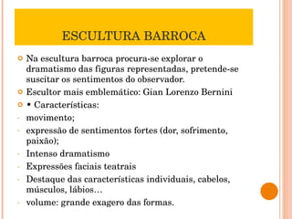 ESCULTURA BARROCA Na escultura barroca procura-se explorar o dramatismo das figuras representadas, pretende-se suscitar os sentimentos do observador. Escultor mais emblemático: Gian Lorenzo Bernini •  Características: movimento;  expressão de sentimentos fortes (dor, sofrimento, paixão); Intenso dramatismo Expressões faciais teatrais Destaque das características individuais, cabelos, músculos, lábios… volume: grande exagero das formas. 