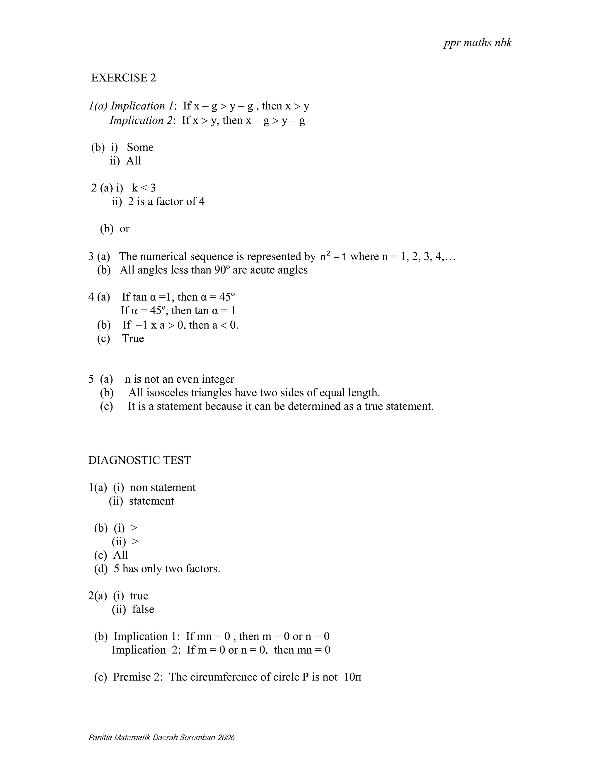 ppr maths nbk

EXERCISE 2

1(a) Implication 1: If x – g > y – g , then x > y
     Implication 2: If x > y, then x – g > y – g

(b) i) Some
    ii) All

2 (a) i) k < 3
     ii) 2 is a factor of 4

   (b) or

3 (a) The numerical sequence is represented by n 2 − 1 where n = 1, 2, 3, 4,…
  (b) All angles less than 90º are acute angles

4 (a) If tan α =1, then α = 45º
      If α = 45º, then tan α = 1
  (b) If –1 x a > 0, then a < 0.
  (c) True


5 (a) n is not an even integer
  (b) All isosceles triangles have two sides of equal length.
  (c) It is a statement because it can be determined as a true statement.



DIAGNOSTIC TEST

1(a) (i) non statement
    (ii) statement

 (b) (i) >
     (ii) >
 (c) All
 (d) 5 has only two factors.

2(a) (i) true
     (ii) false

 (b) Implication 1: If mn = 0 , then m = 0 or n = 0
     Implication 2: If m = 0 or n = 0, then mn = 0

 (c) Premise 2: The circumference of circle P is not 10п




Panitia Matematik Daerah Seremban 2006
 