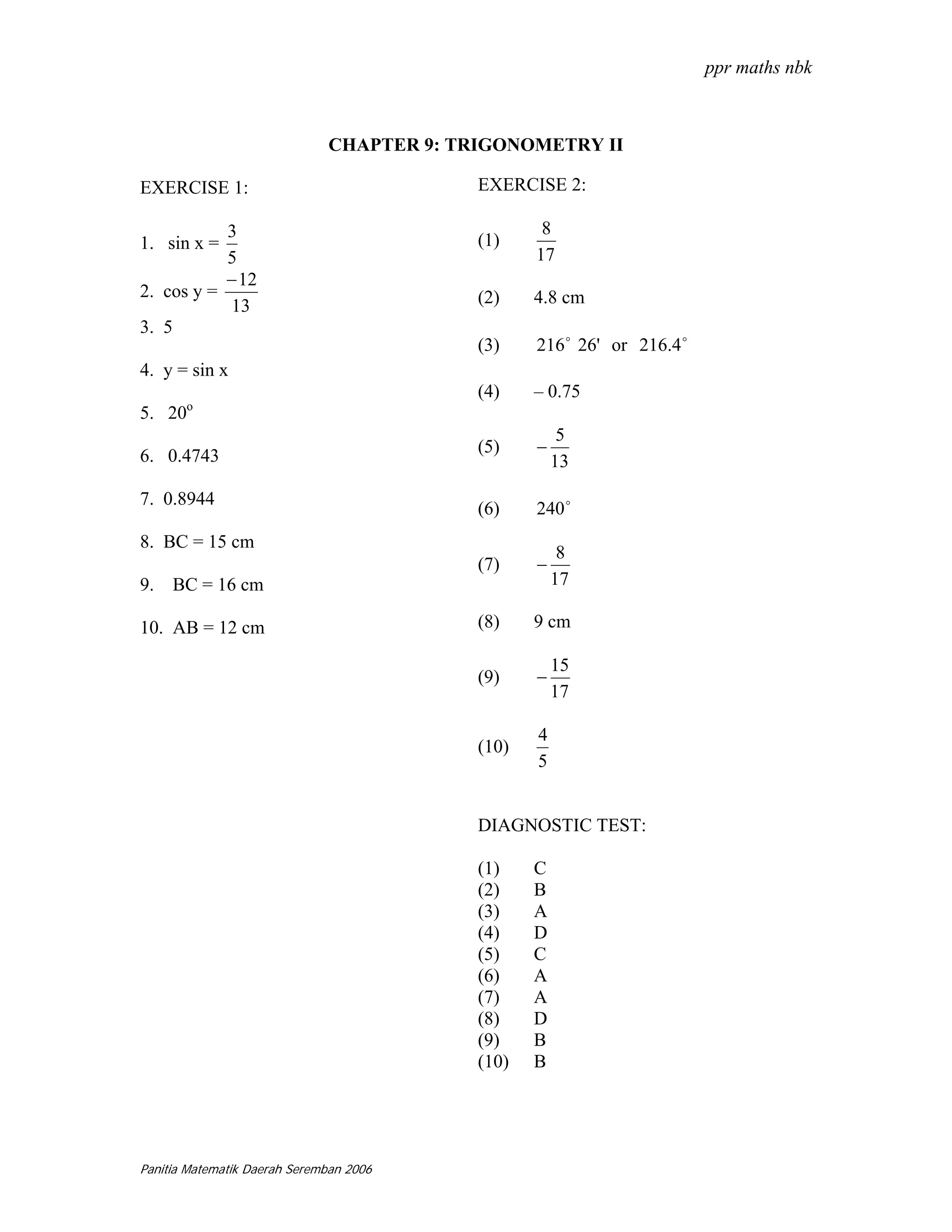 ppr maths nbk



                              CHAPTER 9: TRIGONOMETRY II

EXERCISE 1:                                EXERCISE 2:

           3                                       8
1. sin x =                                 (1)
           5                                      17
           − 12
2. cos y =                                 (2)    4.8 cm
            13
3. 5
                                           (3)    216 o 26' or 216.4 o
4. y = sin x
                                           (4)    – 0.75
       o
5. 20
                                                       5
6. 0.4743                                  (5)    −
                                                      13

7. 0.8944
                                           (6)    240 o
8. BC = 15 cm
                                                       8
                                           (7)    −
9. BC = 16 cm                                         17

10. AB = 12 cm                             (8)    9 cm

                                                      15
                                           (9)    −
                                                      17

                                                  4
                                           (10)
                                                  5


                                           DIAGNOSTIC TEST:

                                           (1)    C
                                           (2)    B
                                           (3)    A
                                           (4)    D
                                           (5)    C
                                           (6)    A
                                           (7)    A
                                           (8)    D
                                           (9)    B
                                           (10)   B




Panitia Matematik Daerah Seremban 2006
 