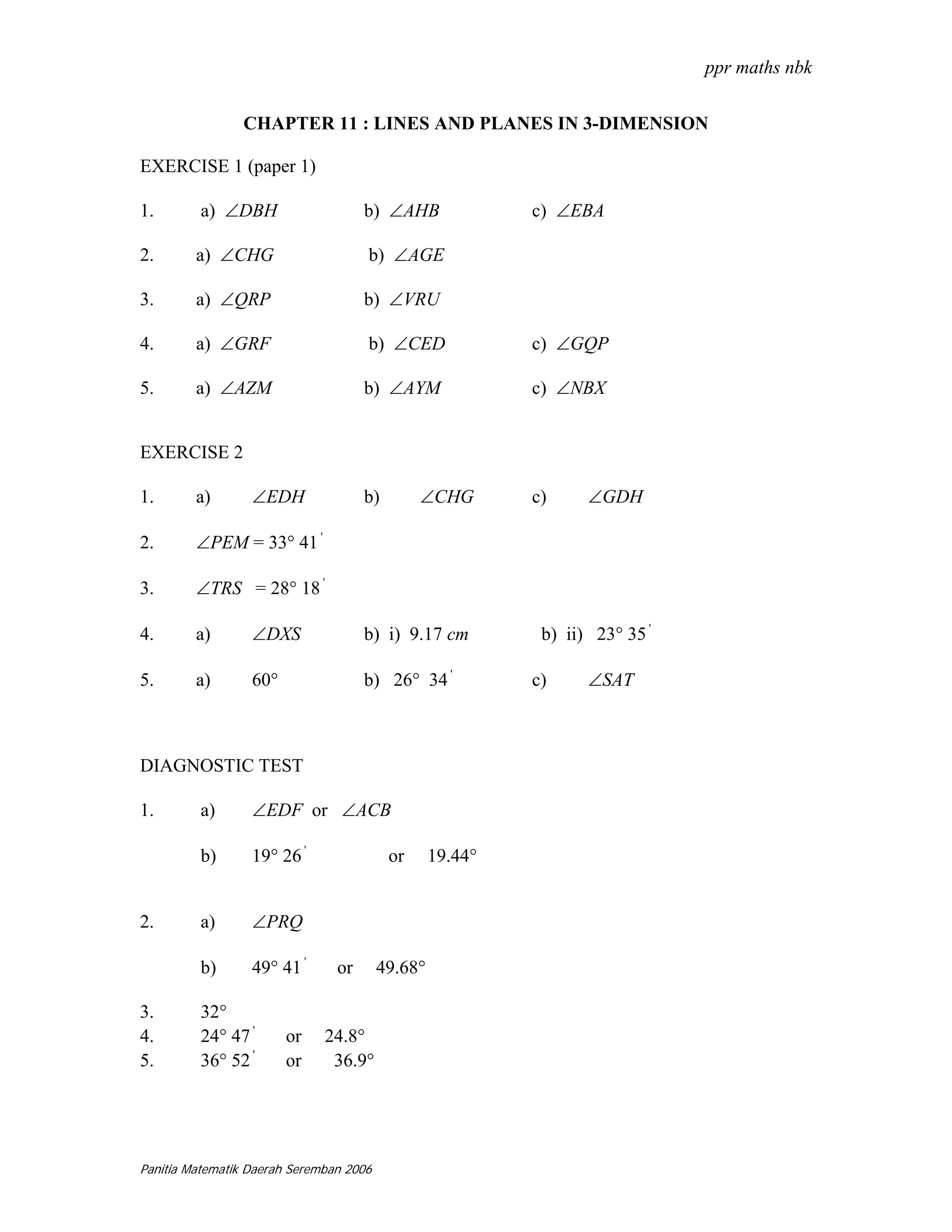 ppr maths nbk

                CHAPTER 11 : LINES AND PLANES IN 3-DIMENSION

EXERCISE 1 (paper 1)

1.       a) ∠DBH                     b) ∠AHB               c) ∠EBA

2.       a) ∠CHG                     b) ∠AGE

3.       a) ∠QRP                     b) ∠VRU

4.       a) ∠GRF                     b) ∠CED               c) ∠GQP

5.       a) ∠AZM                     b) ∠AYM               c) ∠NBX


EXERCISE 2

1.       a)       ∠EDH               b)        ∠CHG        c)     ∠GDH

2.       ∠PEM = 33° 41 '

3.       ∠TRS = 28° 18 '

4.       a)       ∠DXS               b) i) 9.17 cm          b) ii) 23° 35 '

5.       a)       60°                b) 26° 34 '           c)     ∠SAT



DIAGNOSTIC TEST

1.       a)       ∠EDF or ∠ACB

         b)       19° 26 '                or      19.44°


2.       a)       ∠PRQ

         b)       49° 41 '      or       49.68°

3.       32°
4.       24° 47 '       or    24.8°
5.       36° 52 '       or     36.9°




Panitia Matematik Daerah Seremban 2006
 