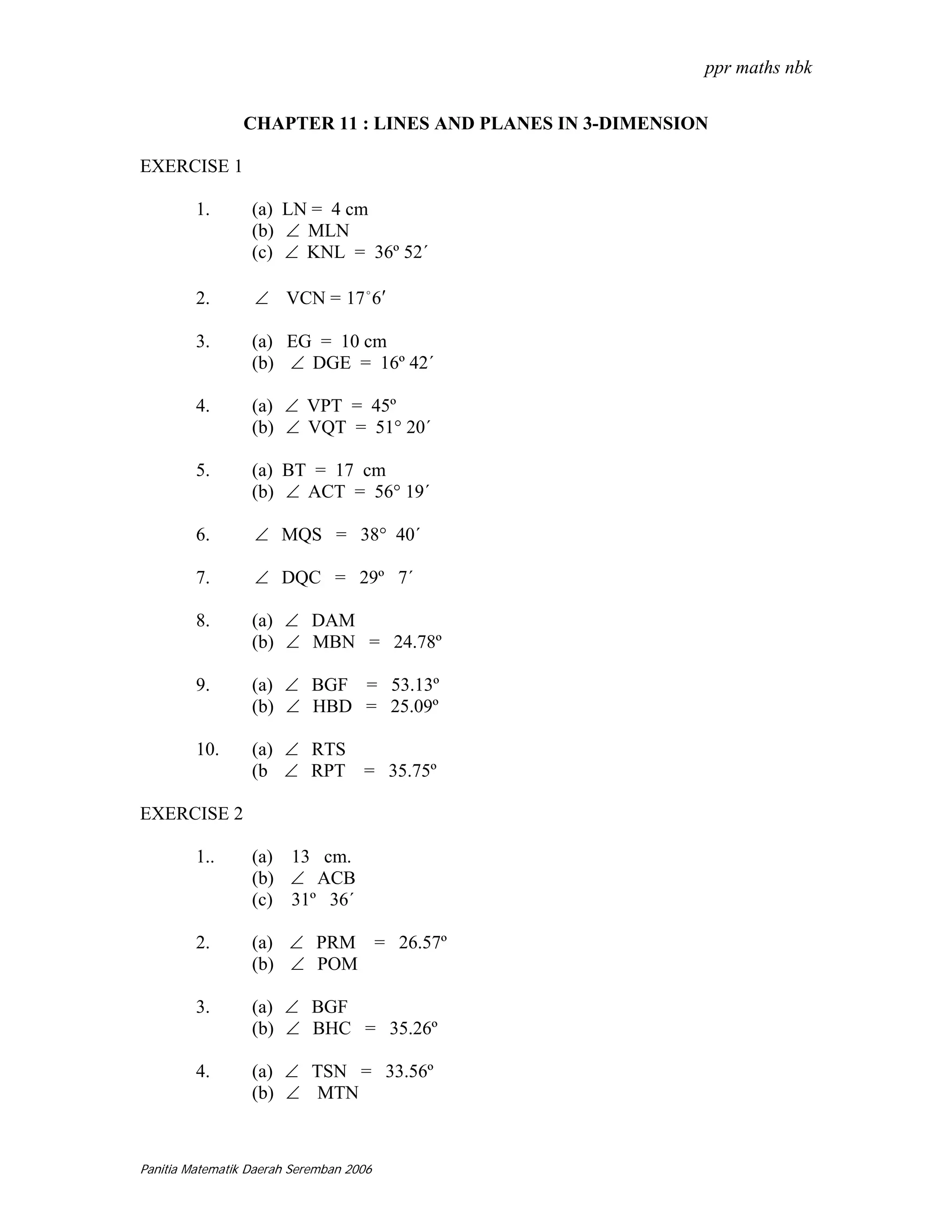 ppr maths nbk

                CHAPTER 11 : LINES AND PLANES IN 3-DIMENSION

EXERCISE 1

         1.       (a) LN = 4 cm
                  (b) ∠ MLN
                  (c) ∠ KNL = 36º 52´

         2.       ∠ VCN = 17 o 6′

         3.       (a) EG = 10 cm
                  (b) ∠ DGE = 16º 42´

         4.       (a) ∠ VPT = 45º
                  (b) ∠ VQT = 51° 20´

         5.       (a) BT = 17 cm
                  (b) ∠ ACT = 56° 19´

         6.       ∠ MQS = 38° 40´

         7.       ∠ DQC = 29º 7´

         8.       (a) ∠ DAM
                  (b) ∠ MBN = 24.78º

         9.       (a) ∠ BGF = 53.13º
                  (b) ∠ HBD = 25.09º

         10.      (a) ∠ RTS
                  (b ∠ RPT = 35.75º

EXERCISE 2

         1..      (a) 13 cm.
                  (b) ∠ ACB
                  (c) 31º 36´

         2.       (a) ∠ PRM = 26.57º
                  (b) ∠ POM

         3.       (a) ∠ BGF
                  (b) ∠ BHC = 35.26º

         4.       (a) ∠ TSN = 33.56º
                  (b) ∠ MTN



Panitia Matematik Daerah Seremban 2006
 