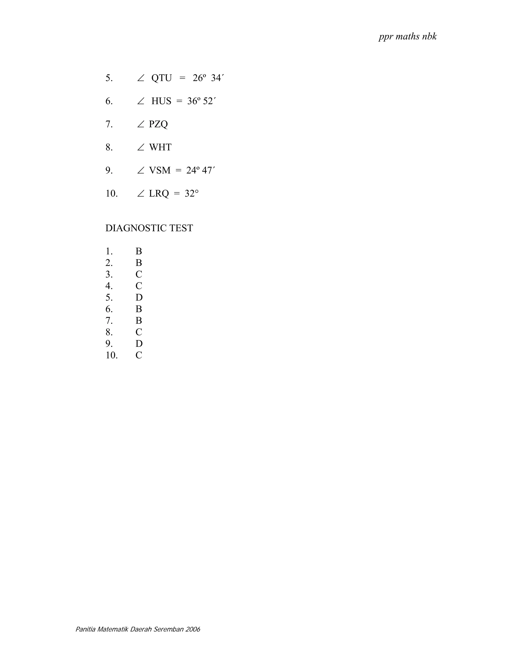 ppr maths nbk



         5.       ∠ QTU = 26º 34´

         6.       ∠ HUS = 36º 52´

         7.       ∠ PZQ

         8.       ∠ WHT

         9.       ∠ VSM = 24º 47´

         10.      ∠ LRQ = 32°


         DIAGNOSTIC TEST

         1.       B
         2.       B
         3.       C
         4.       C
         5.       D
         6.       B
         7.       B
         8.       C
         9.       D
         10.      C




Panitia Matematik Daerah Seremban 2006
 