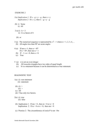 ppr maths nbk

EXERCISE 2

1(a) Implication 1: If x – g > y – g , then x > y
     Implication 2: If x > y, then x – g > y – g

(b) i) Some
    ii) All

2 (a) i) k < 3
     ii) 2 is a factor of 4

   (b) or

3 (a) The numerical sequence is represented by n 2 − 1 where n = 1, 2, 3, 4,…
  (b) All angles less than 90º are acute angles

4 (a) If tan α =1, then α = 45º
      If α = 45º, then tan α = 1
  (b) If –1 x a > 0, then a < 0.
  (c) True


5 (a) n is not an even integer
  (b) All isosceles triangles have two sides of equal length.
  (c) It is a statement because it can be determined as a true statement.



DIAGNOSTIC TEST

1(a) (i) non statement
    (ii) statement

 (b) (i) >
     (ii) >
 (c) All
 (d) 5 has only two factors.

2(a) (i) true
     (ii) false

 (b) Implication 1: If mn = 0 , then m = 0 or n = 0
     Implication 2: If m = 0 or n = 0, then mn = 0

 (c) Premise 2: The circumference of circle P is not 10п




Panitia Matematik Daerah Seremban 2006
 