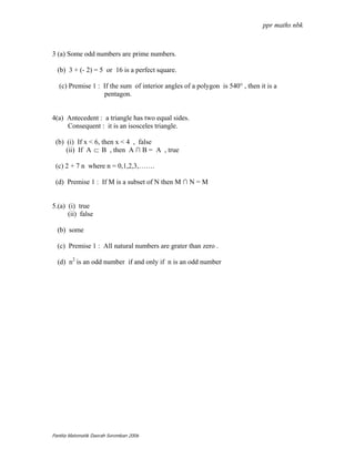 ppr maths nbk



3 (a) Some odd numbers are prime numbers.

  (b) 3 + (- 2) = 5 or 16 is a perfect square.

   (c) Premise 1 : If the sum of interior angles of a polygon is 540° , then it is a
                   pentagon.


4(a) Antecedent : a triangle has two equal sides.
     Consequent : it is an isosceles triangle.

 (b) (i) If x < 6, then x < 4 , false
     (ii) If A ⊂ B , then A ∩ B = A , true

 (c) 2 + 7 n where n = 0,1,2,3,…….

 (d) Premise 1 : If M is a subset of N then M ∩ N = M


5.(a) (i) true
      (ii) false

  (b) some

  (c) Premise 1 : All natural numbers are grater than zero .

  (d) n2 is an odd number if and only if n is an odd number




Panitia Matematik Daerah Seremban 2006
 
