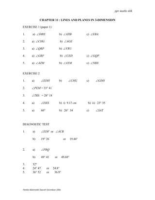 ppr maths nbk

                CHAPTER 11 : LINES AND PLANES IN 3-DIMENSION

EXERCISE 1 (paper 1)

1.       a) ∠DBH                     b) ∠AHB               c) ∠EBA

2.       a) ∠CHG                     b) ∠AGE

3.       a) ∠QRP                     b) ∠VRU

4.       a) ∠GRF                     b) ∠CED               c) ∠GQP

5.       a) ∠AZM                     b) ∠AYM               c) ∠NBX


EXERCISE 2

1.       a)       ∠EDH               b)        ∠CHG        c)     ∠GDH

2.       ∠PEM = 33° 41 '

3.       ∠TRS = 28° 18 '

4.       a)       ∠DXS               b) i) 9.17 cm          b) ii) 23° 35 '

5.       a)       60°                b) 26° 34 '           c)     ∠SAT



DIAGNOSTIC TEST

1.       a)       ∠EDF or ∠ACB

         b)       19° 26 '                or      19.44°


2.       a)       ∠PRQ

         b)       49° 41 '      or       49.68°

3.       32°
4.       24° 47 '       or    24.8°
5.       36° 52 '       or     36.9°




Panitia Matematik Daerah Seremban 2006
 