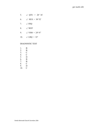 ppr maths nbk



         5.       ∠ QTU = 26º 34´

         6.       ∠ HUS = 36º 52´

         7.       ∠ PZQ

         8.       ∠ WHT

         9.       ∠ VSM = 24º 47´

         10.      ∠ LRQ = 32°


         DIAGNOSTIC TEST

         1.       B
         2.       B
         3.       C
         4.       C
         5.       D
         6.       B
         7.       B
         8.       C
         9.       D
         10.      C




Panitia Matematik Daerah Seremban 2006
 