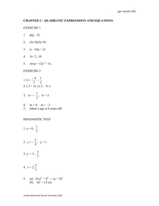 ppr maths nbk


CHAPTER 2 : QUADRATIC EXPRESSIONS AND EQUATIONS

EXERCISE 1

1.    p(p – 2)

2.    (2x-9)(2x+9)

3.    (r – 6)(r + 2)

4.    k= 2 , 10

5.    Area = 12x2 + 3x

EXERCISE 2

        −4 1
1. b =      ,
         3     2
2. ( 3 + 2x ) ( 2 – 7x )

              1
3. w = -        , w=3
              2

4.    m=4, m=-2
5.    Johan’s age is 6 years old


DIAGNOSTIC TEST

              1
1. y = 0 ,
              3

             2
2. y = -       , y=1
             3

                 3
3. y = -1 ,
                 2

             5
4. x = 2,
             3

5.    (a) (2x)2 + 92 = (x + 9)2
      (b) AC = 12 cm



Panitia Matematik Daerah Seremban 2006
 