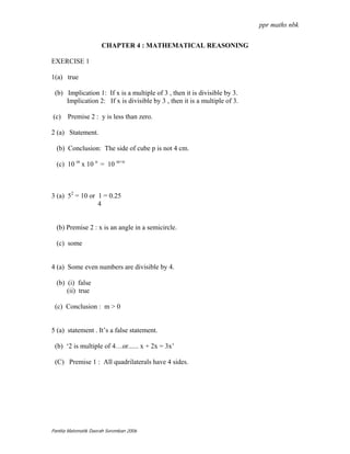 ppr maths nbk


                      CHAPTER 4 : MATHEMATICAL REASONING

EXERCISE 1

1(a) true

 (b) Implication 1: If x is a multiple of 3 , then it is divisible by 3.
     Implication 2: If x is divisible by 3 , then it is a multiple of 3.

(c) Premise 2 : y is less than zero.

2 (a) Statement.

  (b) Conclusion: The side of cube p is not 4 cm.

  (c) 10 m x 10 n = 10 m+n



3 (a) 52 = 10 or 1 = 0.25
                 4


  (b) Premise 2 : x is an angle in a semicircle.

  (c) some


4 (a) Some even numbers are divisible by 4.

  (b) (i) false
      (ii) true

 (c) Conclusion : m > 0


5 (a) statement . It’s a false statement.

 (b) ‘2 is multiple of 4…or...... x + 2x = 3x’

 (C) Premise 1 : All quadrilaterals have 4 sides.




Panitia Matematik Daerah Seremban 2006
 