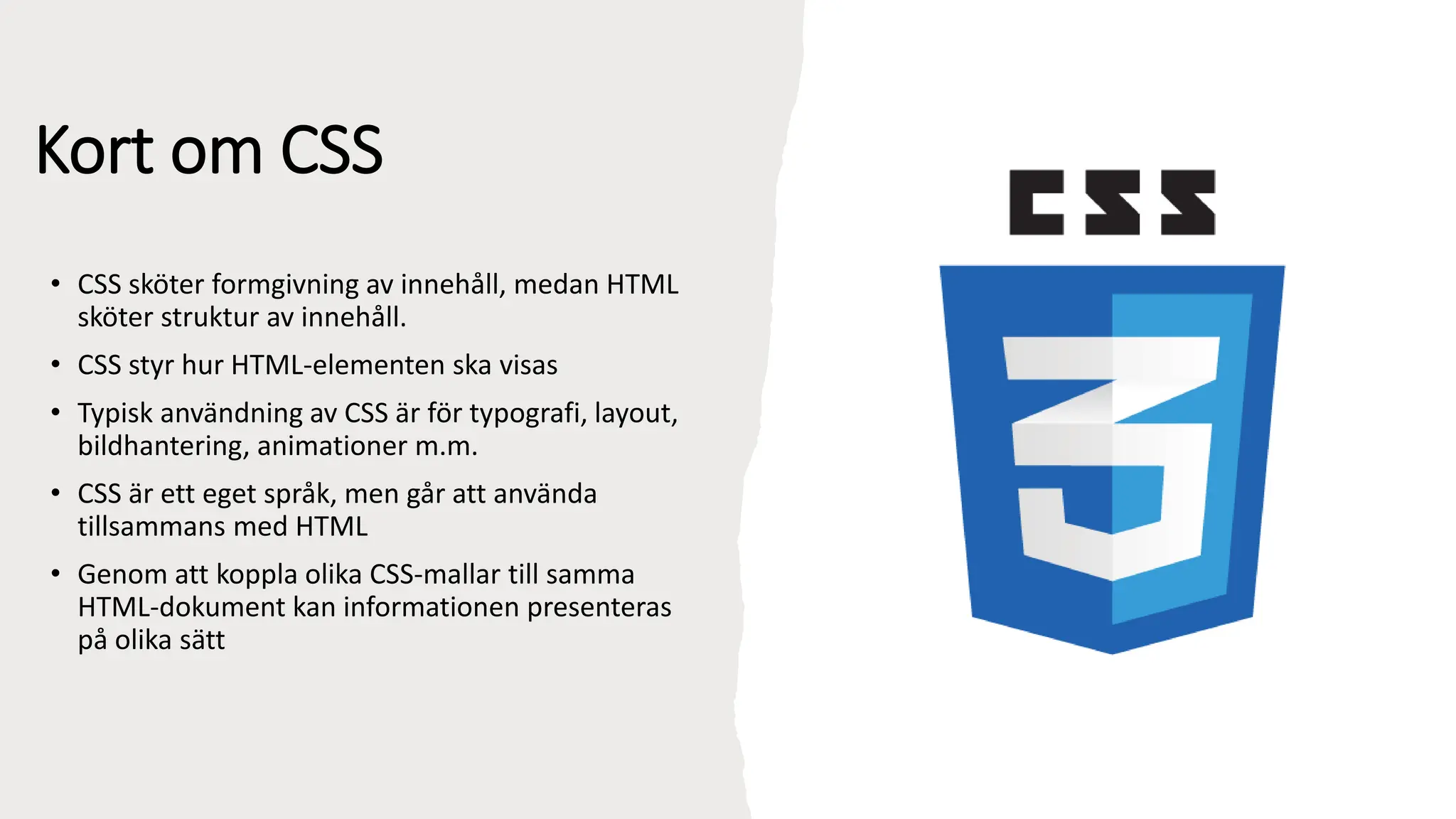Kort om CSS
• CSS sköter formgivning av innehåll, medan HTML
sköter struktur av innehåll.
• CSS styr hur HTML-elementen ska visas
• Typisk användning av CSS är för typografi, layout,
bildhantering, animationer m.m.
• CSS är ett eget språk, men går att använda
tillsammans med HTML
• Genom att koppla olika CSS-mallar till samma
HTML-dokument kan informationen presenteras
på olika sätt
 