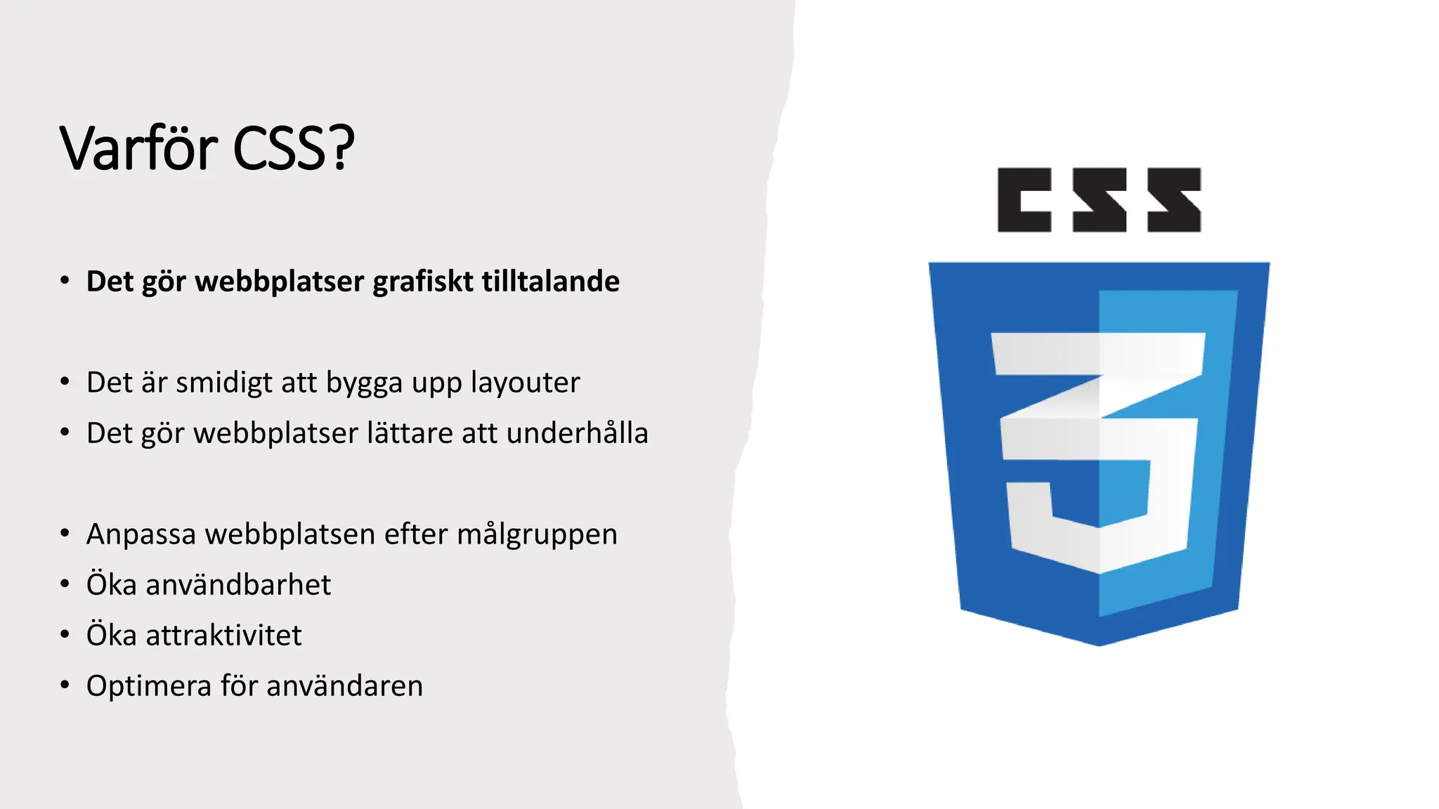 Varför CSS?
• Det gör webbplatser grafiskt tilltalande
• Det är smidigt att bygga upp layouter
• Det gör webbplatser lättare att underhålla
• Anpassa webbplatsen efter målgruppen
• Öka användbarhet
• Öka attraktivitet
• Optimera för användaren
 