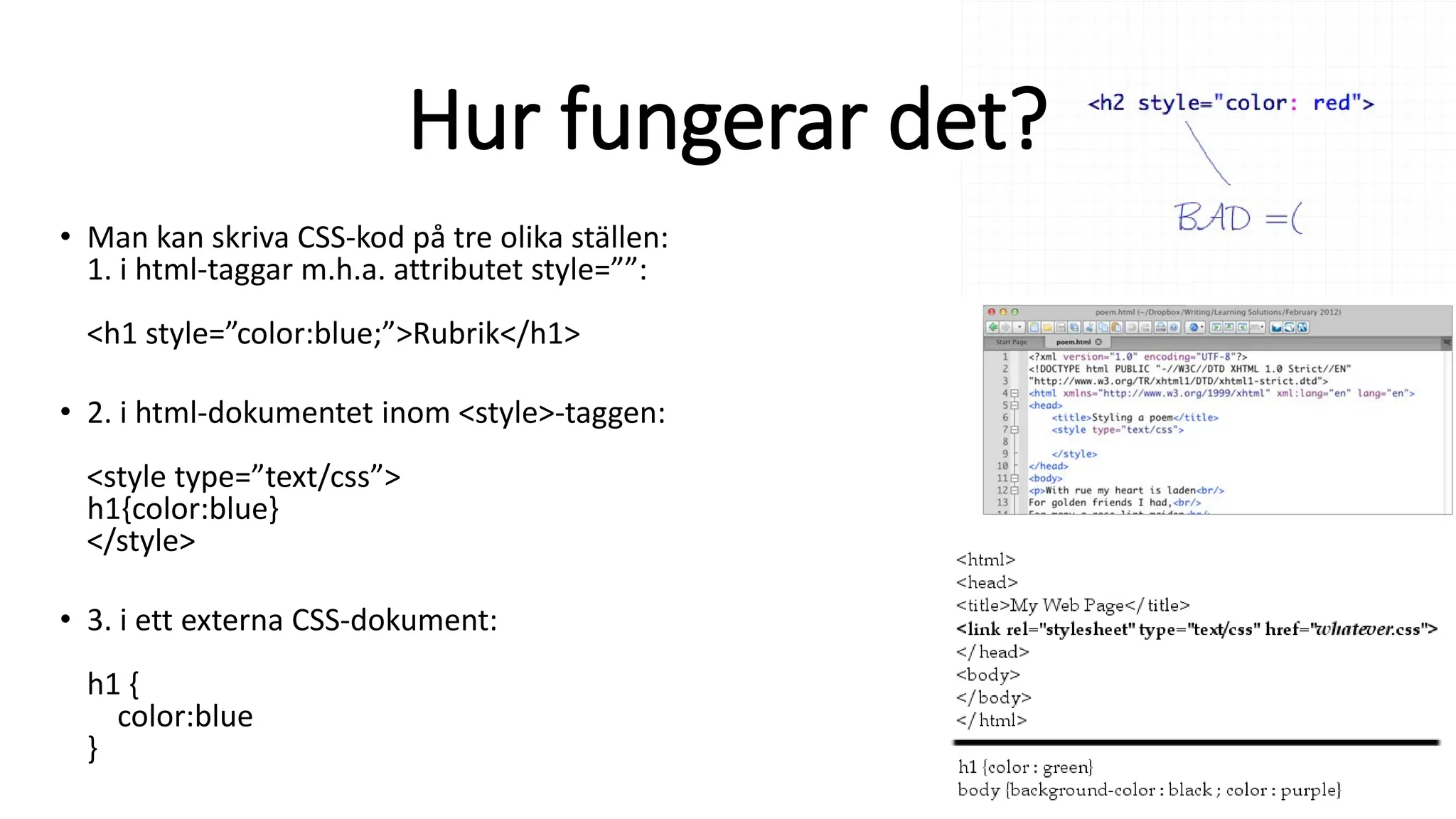 Hur fungerar det?
• Man kan skriva CSS-kod på tre olika ställen:
1. i html-taggar m.h.a. attributet style=””:
<h1 style=”color:blue;”>Rubrik</h1>
• 2. i html-dokumentet inom <style>-taggen:
<style type=”text/css”>
h1{color:blue}
</style>
• 3. i ett externa CSS-dokument:
h1 {
color:blue
}
 