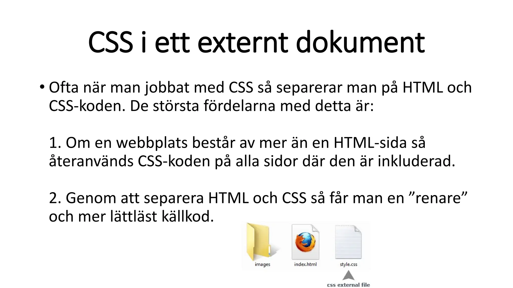 CSS i ett externt dokument
• Ofta när man jobbat med CSS så separerar man på HTML och
CSS-koden. De största fördelarna med detta är:
1. Om en webbplats består av mer än en HTML-sida så
återanvänds CSS-koden på alla sidor där den är inkluderad.
2. Genom att separera HTML och CSS så får man en ”renare”
och mer lättläst källkod.
 