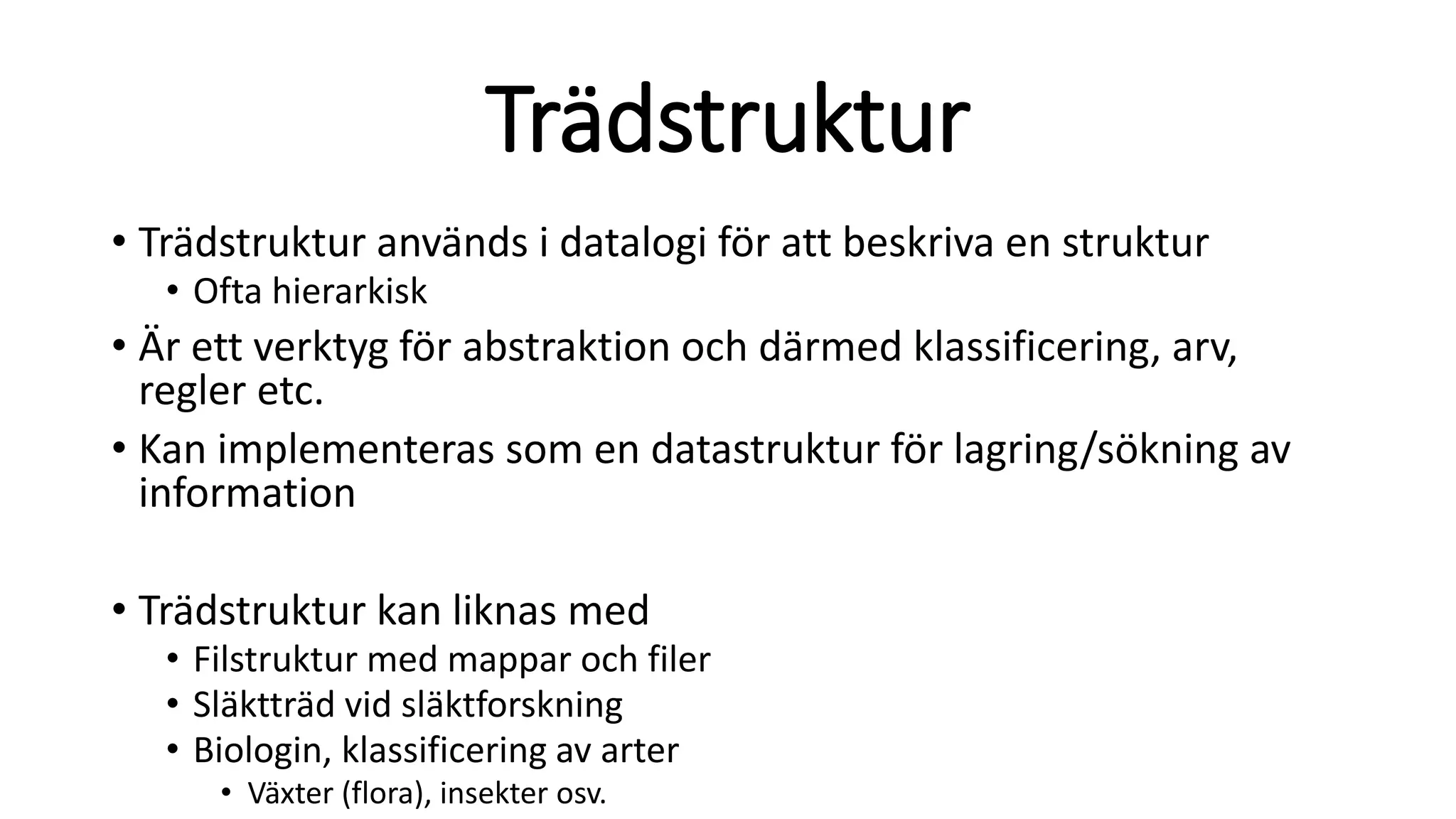 Trädstruktur
• Trädstruktur används i datalogi för att beskriva en struktur
• Ofta hierarkisk
• Är ett verktyg för abstraktion och därmed klassificering, arv,
regler etc.
• Kan implementeras som en datastruktur för lagring/sökning av
information
• Trädstruktur kan liknas med
• Filstruktur med mappar och filer
• Släktträd vid släktforskning
• Biologin, klassificering av arter
• Växter (flora), insekter osv.
 