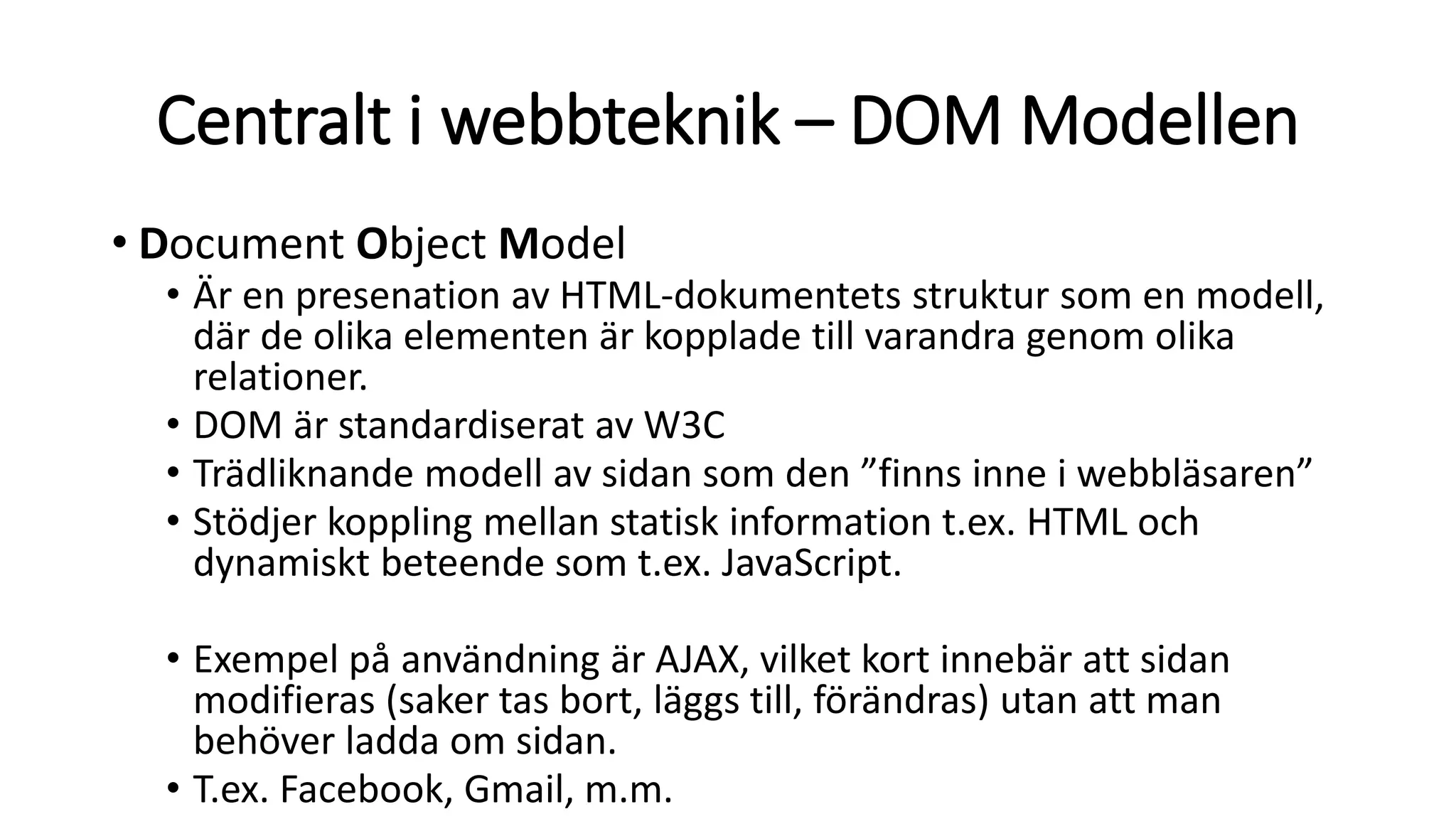 Centralt i webbteknik – DOM Modellen
• Document Object Model
• Är en presenation av HTML-dokumentets struktur som en modell,
där de olika elementen är kopplade till varandra genom olika
relationer.
• DOM är standardiserat av W3C
• Trädliknande modell av sidan som den ”finns inne i webbläsaren”
• Stödjer koppling mellan statisk information t.ex. HTML och
dynamiskt beteende som t.ex. JavaScript.
• Exempel på användning är AJAX, vilket kort innebär att sidan
modifieras (saker tas bort, läggs till, förändras) utan att man
behöver ladda om sidan.
• T.ex. Facebook, Gmail, m.m.
 
