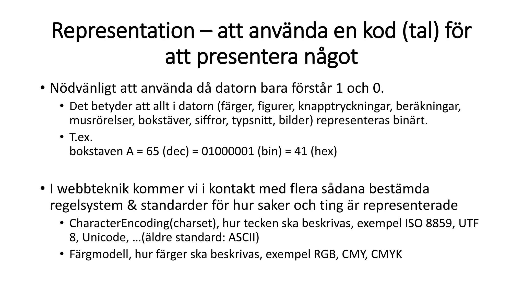 Representation – att använda en kod (tal) för
att presentera något
• Nödvänligt att använda då datorn bara förstår 1 och 0.
• Det betyder att allt i datorn (färger, figurer, knapptryckningar, beräkningar,
musrörelser, bokstäver, siffror, typsnitt, bilder) representeras binärt.
• T.ex.
bokstaven A = 65 (dec) = 01000001 (bin) = 41 (hex)
• I webbteknik kommer vi i kontakt med flera sådana bestämda
regelsystem & standarder för hur saker och ting är representerade
• CharacterEncoding(charset), hur tecken ska beskrivas, exempel ISO 8859, UTF
8, Unicode, …(äldre standard: ASCII)
• Färgmodell, hur färger ska beskrivas, exempel RGB, CMY, CMYK
 