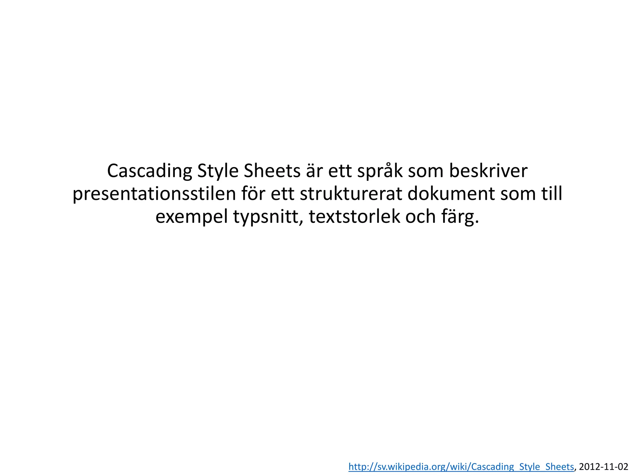 Cascading Style Sheets är ett språk som beskriver
presentationsstilen för ett strukturerat dokument som till
exempel typsnitt, textstorlek och färg.
http://sv.wikipedia.org/wiki/Cascading_Style_Sheets, 2012-11-02
 