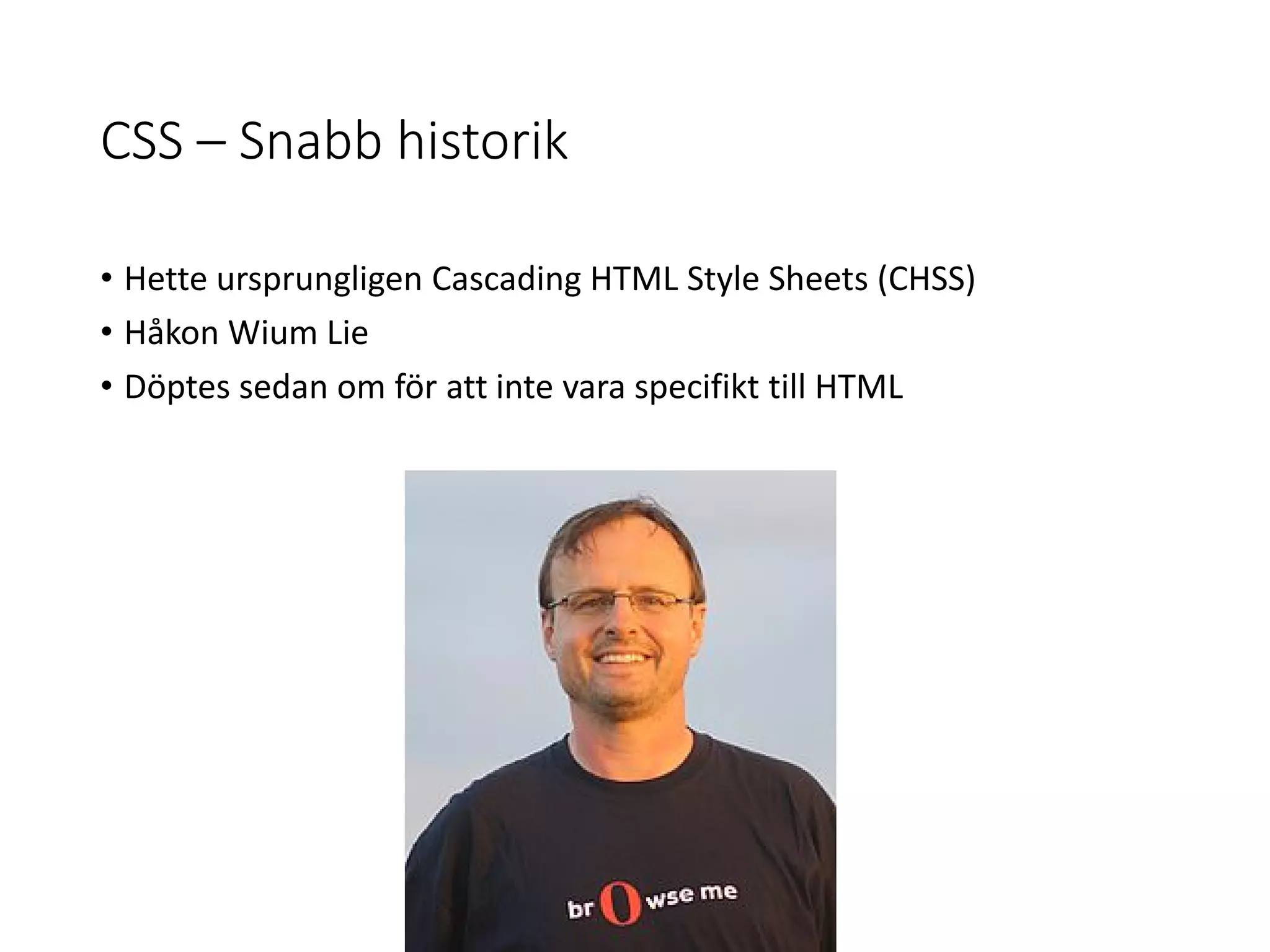 CSS – Snabb historik
• Hette ursprungligen Cascading HTML Style Sheets (CHSS)
• Håkon Wium Lie
• Döptes sedan om för att inte vara specifikt till HTML
 