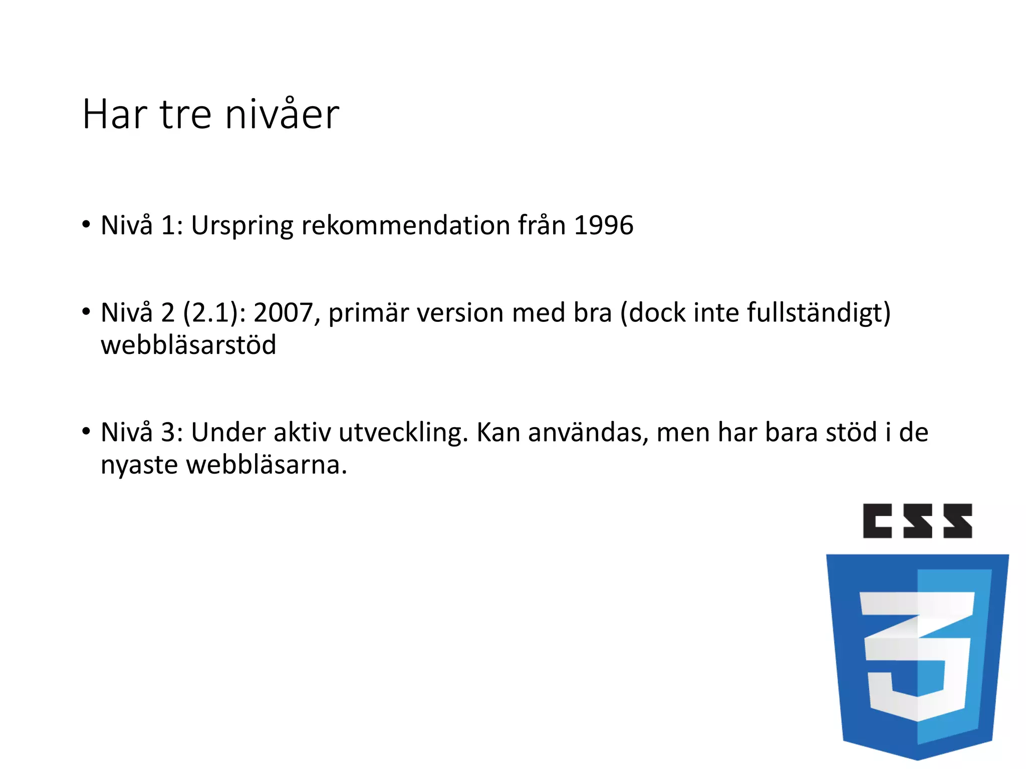 Har tre nivåer
• Nivå 1: Urspring rekommendation från 1996
• Nivå 2 (2.1): 2007, primär version med bra (dock inte fullständigt)
webbläsarstöd
• Nivå 3: Under aktiv utveckling. Kan användas, men har bara stöd i de
nyaste webbläsarna.
 