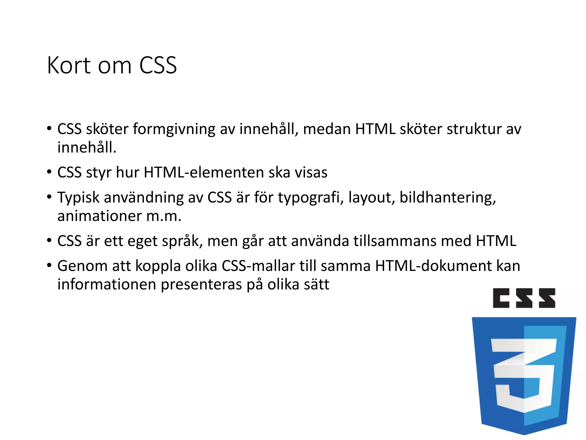 Kort om CSS
• CSS sköter formgivning av innehåll, medan HTML sköter struktur av
innehåll.
• CSS styr hur HTML-elementen ska visas
• Typisk användning av CSS är för typografi, layout, bildhantering,
animationer m.m.
• CSS är ett eget språk, men går att använda tillsammans med HTML
• Genom att koppla olika CSS-mallar till samma HTML-dokument kan
informationen presenteras på olika sätt
 