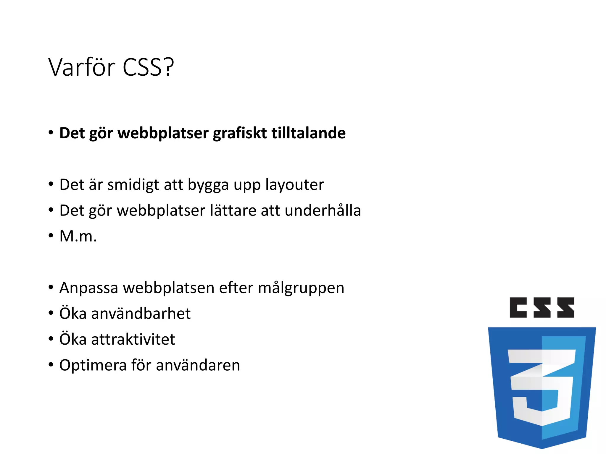 Varför CSS?
• Det gör webbplatser grafiskt tilltalande
• Det är smidigt att bygga upp layouter
• Det gör webbplatser lättare att underhålla
• M.m.
• Anpassa webbplatsen efter målgruppen
• Öka användbarhet
• Öka attraktivitet
• Optimera för användaren
 