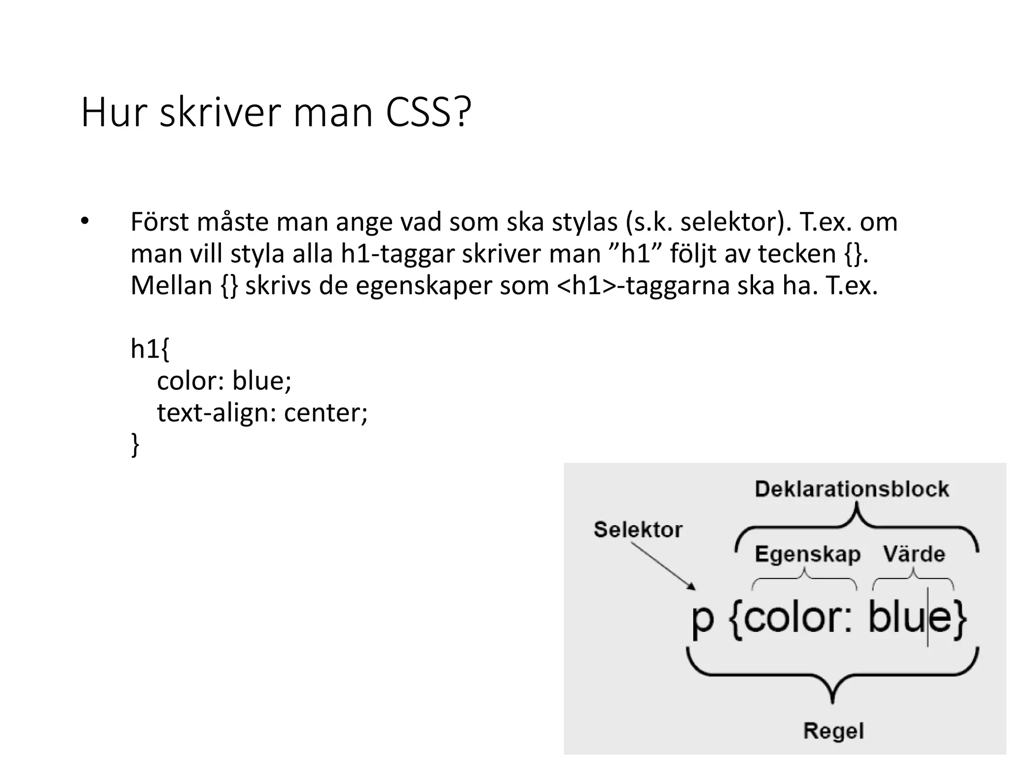 Hur skriver man CSS?
• Först måste man ange vad som ska stylas (s.k. selektor). T.ex. om
man vill styla alla h1-taggar skriver man ”h1” följt av tecken {}.
Mellan {} skrivs de egenskaper som <h1>-taggarna ska ha. T.ex.
h1{
color: blue;
text-align: center;
}
 