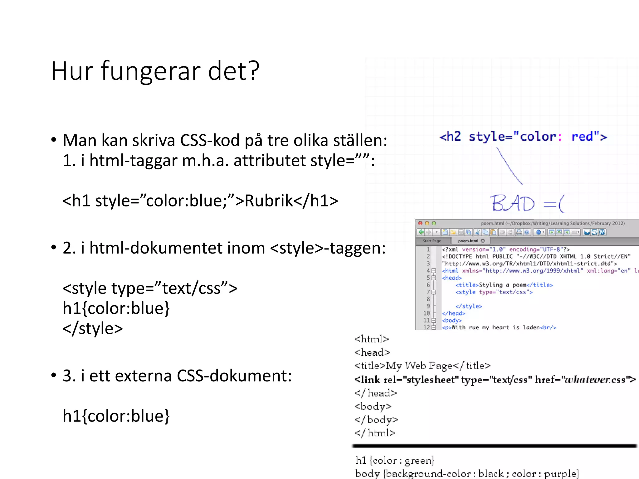 Hur fungerar det?
• Man kan skriva CSS-kod på tre olika ställen:
1. i html-taggar m.h.a. attributet style=””:
<h1 style=”color:blue;”>Rubrik</h1>
• 2. i html-dokumentet inom <style>-taggen:
<style type=”text/css”>
h1{color:blue}
</style>
• 3. i ett externa CSS-dokument:
h1{color:blue}
 
