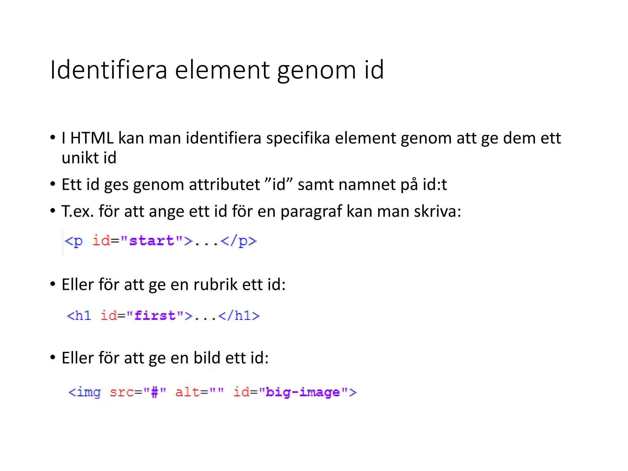 Identifiera element genom id
• I HTML kan man identifiera specifika element genom att ge dem ett
unikt id
• Ett id ges genom attributet ”id” samt namnet på id:t
• T.ex. för att ange ett id för en paragraf kan man skriva:
• Eller för att ge en rubrik ett id:
• Eller för att ge en bild ett id:
 