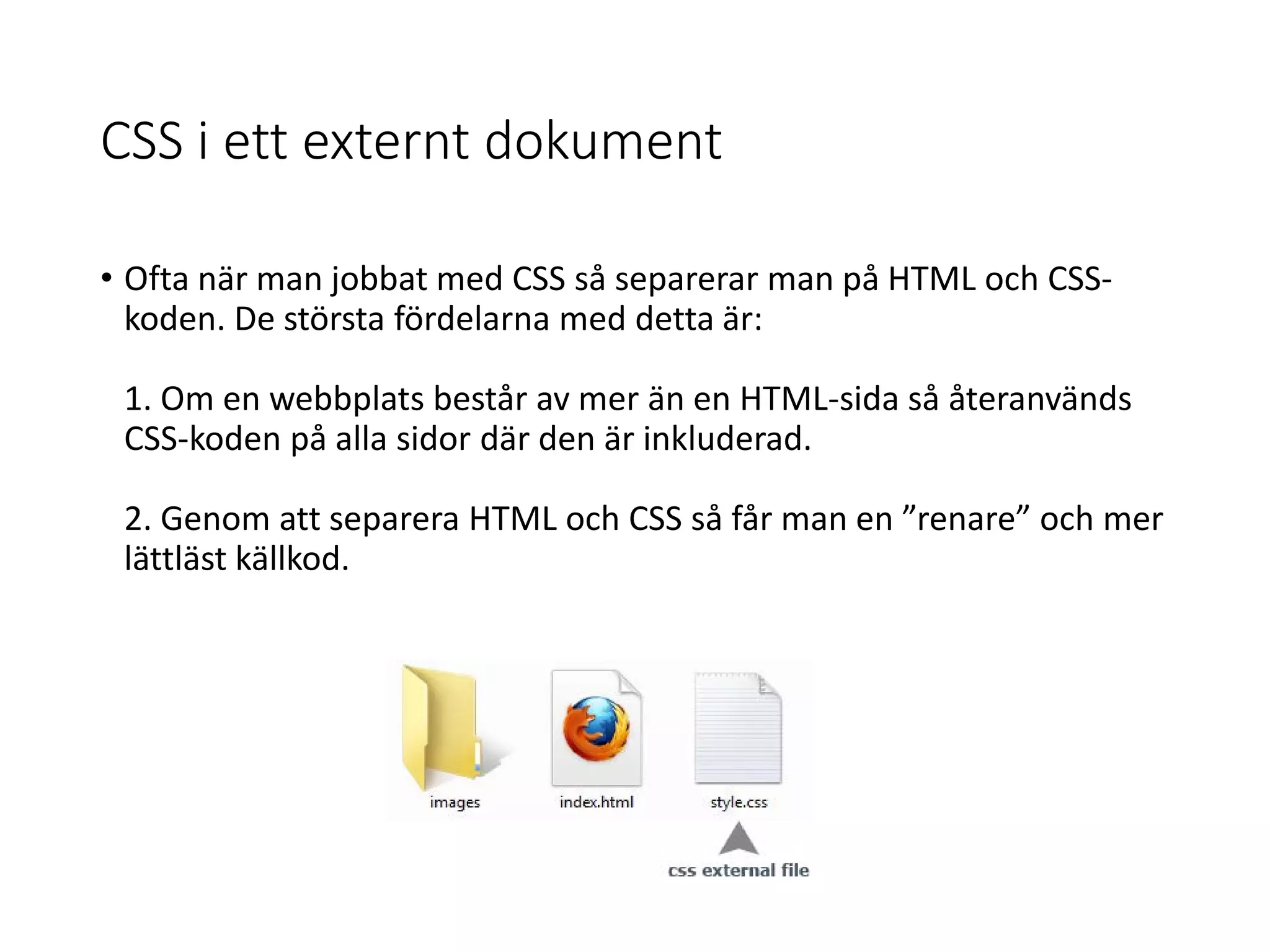 CSS i ett externt dokument
• Ofta när man jobbat med CSS så separerar man på HTML och CSS-
koden. De största fördelarna med detta är:
1. Om en webbplats består av mer än en HTML-sida så återanvänds
CSS-koden på alla sidor där den är inkluderad.
2. Genom att separera HTML och CSS så får man en ”renare” och mer
lättläst källkod.
 