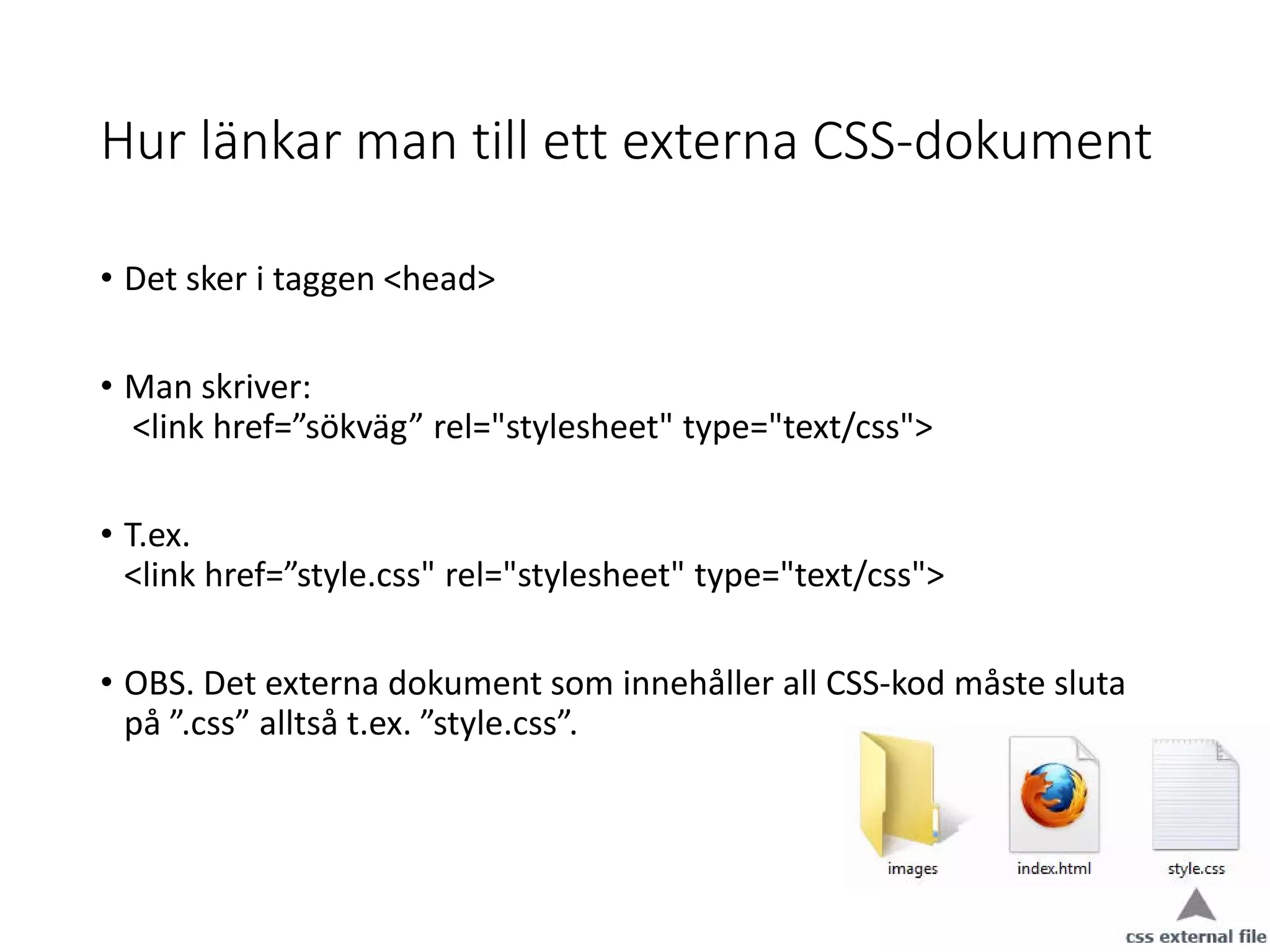 Hur länkar man till ett externa CSS-dokument
• Det sker i taggen <head>
• Man skriver:
<link href=”sökväg” rel="stylesheet" type="text/css">
• T.ex.
<link href=”style.css" rel="stylesheet" type="text/css">
• OBS. Det externa dokument som innehåller all CSS-kod måste sluta
på ”.css” alltså t.ex. ”style.css”.
 