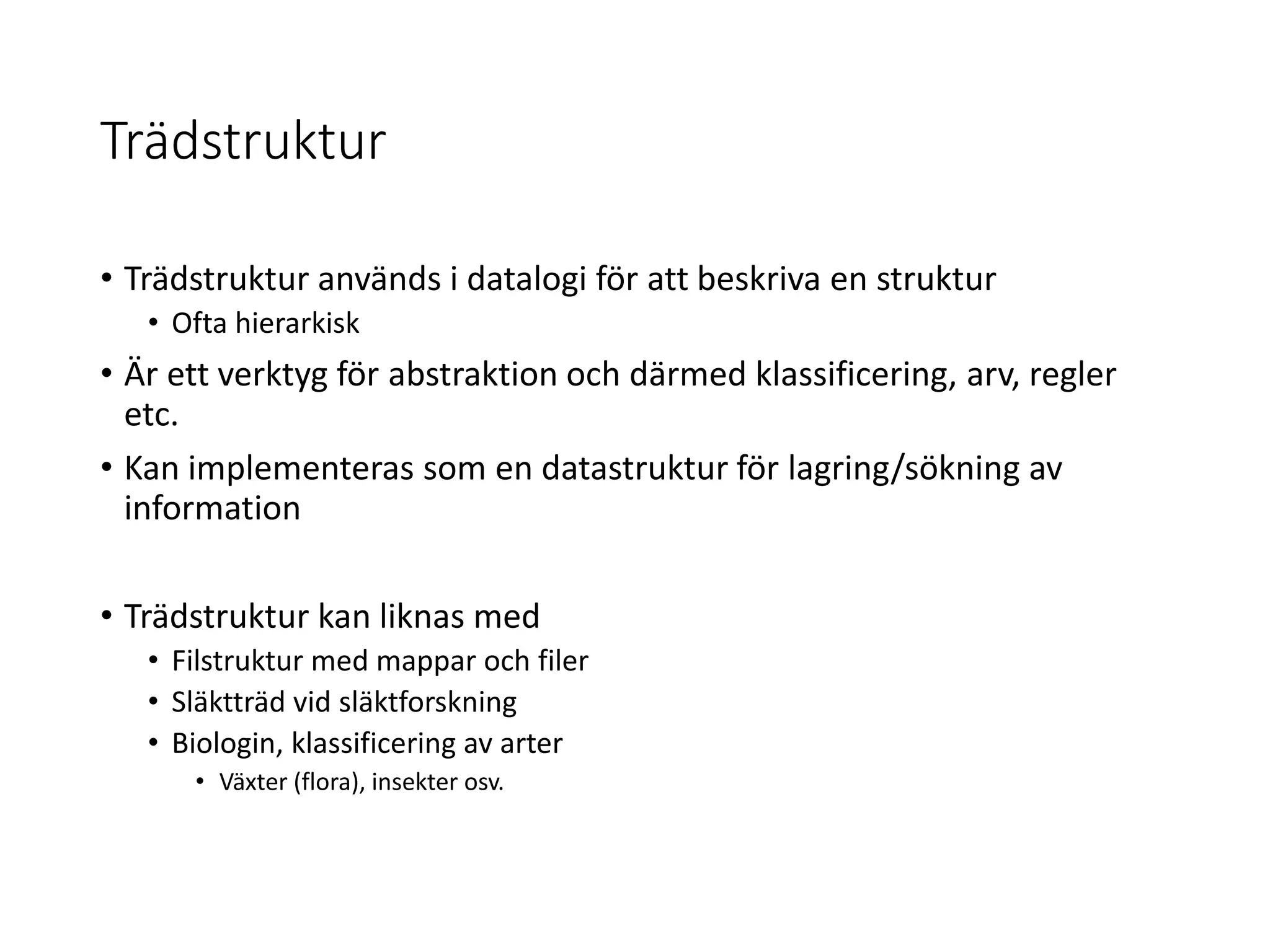 Trädstruktur
• Trädstruktur används i datalogi för att beskriva en struktur
• Ofta hierarkisk
• Är ett verktyg för abstraktion och därmed klassificering, arv, regler
etc.
• Kan implementeras som en datastruktur för lagring/sökning av
information
• Trädstruktur kan liknas med
• Filstruktur med mappar och filer
• Släktträd vid släktforskning
• Biologin, klassificering av arter
• Växter (flora), insekter osv.
 