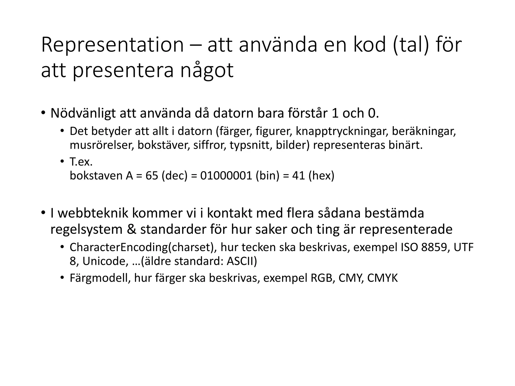 Representation – att använda en kod (tal) för
att presentera något
• Nödvänligt att använda då datorn bara förstår 1 och 0.
• Det betyder att allt i datorn (färger, figurer, knapptryckningar, beräkningar,
musrörelser, bokstäver, siffror, typsnitt, bilder) representeras binärt.
• T.ex.
bokstaven A = 65 (dec) = 01000001 (bin) = 41 (hex)
• I webbteknik kommer vi i kontakt med flera sådana bestämda
regelsystem & standarder för hur saker och ting är representerade
• CharacterEncoding(charset), hur tecken ska beskrivas, exempel ISO 8859, UTF
8, Unicode, …(äldre standard: ASCII)
• Färgmodell, hur färger ska beskrivas, exempel RGB, CMY, CMYK
 