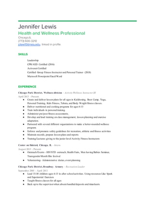 Jennifer Lewis
Health and Wellness Professional
Chicago,IL
(773) 600-3210
jclewi13@neiu.edu, linked in profile
SKILLS
Leadership
CPR/AED Certified (2016)
Activenet Certified
Certified Group Fitness Instructor and Personal Trainer (2018)
Microsoft Powerpoint/Excel/Word
EXPERIENCE
Chicago Park District, Wellness division - Activity Wellness Instructor III
April 2013 - Present
● Create and deliver lesson plans for all ages in Kickboxing, Boot Camp, Yoga,
Personal Training, Kids Fitness, Tabata, and Body Weight fitness classes.
● Deliver nutritional and cooking programs for ages 6-13
● Train individuals in personaltraining.
● Administer pre/post fitness assessments.
● Develop and lead training on class management, lesson planning and exercise
adaptation.
● Partnered with several different organizations to make a better-rounded wellness
program.
● Enforce and promote safety guidelines for recreation, athletic and fitness activities
● Maintain records, prepare lesson plans and reports
● Training/Lectures giving to the junior level Activity Fitness Instructors
Center on Halsted, Chicago, IL - Intern
August 2015 - Present
● Outreach/Events - HIV/STD outreach, Health Fairs, Men having Babies Seminar,
TransgenderMonth film festival
● Volunteering- Administrative duties,event planning
Chicago Park District, Broadway Armory - Recreation Leader
September 2005 - April 2013
● Lead 15-30 children ages 6-13 in after schoolactivities. Using resources Like Spark
and Experiential Exercises
● Taught fitness classes for all ages
● Back up to the supervisorwhen absent handled deposits and timesheets
 