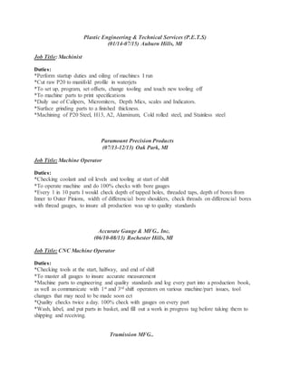 Plastic Engineering & Technical Services (P.E.T.S)
(01/14-07/15) Auburn Hills, MI
Job Title: Machinist
Duties:
*Perform startup duties and oiling of machines I run
*Cut raw P20 to manifold profile in waterjets
*To set up, program, set offsets, change tooling and touch new tooling off
*To machine parts to print specifications
*Daily use of Calipers, Micromiters, Depth Mics, scales and Indicators.
*Surface grinding parts to a finished thickness.
*Machining of P20 Steel, H13, A2, Aluminum, Cold rolled steel, and Stainless steel
Paramount Precision Products
(07/13-12/13) Oak Park, MI
Job Title: Machine Operator
Duties:
*Checking coolant and oil levels and tooling at start of shift
*To operate machine and do 100% checks with bore gauges
*Every 1 in 10 parts I would check depth of tapped holes, threaded taps, depth of bores from
Inner to Outer Pinions, width of differencial bore shoulders, check threads on differencial bores
with thread gauges, to insure all production was up to quality standards
Accurate Gauge & MFG.. Inc.
(06/10-08/13) Rochester Hills, MI
Job Title: CNC Machine Operator
Duties:
*Checking tools at the start, halfway, and end of shift
*To master all gauges to insure accurate measurement
*Machine parts to engineering and quality standards and log every part into a production book,
as well as communicate with 1st and 3rd shift operators on various machine/part issues, tool
changes that may need to be made soon ect
*Quality checks twice a day. 100% check with gauges on every part
*Wash, label, and put parts in basket, and fill out a work in progress tag before taking them to
shipping and receiving.
Trumission MFG..
 
