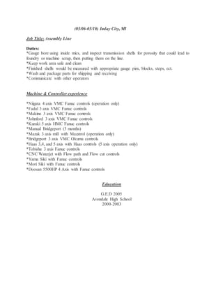 (05/06-05/10) Imlay City, MI
Job Title: Assembly Line
Duties:
*Gauge bore using inside mics, and inspect transmission shells for porosity that could lead to
foundry or machine scrap, then putting them on the line.
*Keep work area safe and clean
*Finished shells would be measured with appropriate gauge pins, blocks, steps, ect.
*Wash and package parts for shipping and receiving
*Communicate with other operators
Machine & Controller experience
*Niigata 4 axis VMC Fanuc controls (operation only)
*Fadal 3 axis VMC Fanuc controls
*Makino 3 axis VMC Fanuc controls
*Johnford 3 axis VMC Fanuc controls
*Kuraki 5 axis HMC Fanuc controls
*Manual Bridgeport (3 months)
*Mazak 3 axis mill with Mazatrol (operation only)
*Bridgeport 3 axis VMC Okuma controls
*Haas 3,4, and 5 axis with Haas controls (5 axis operation only)
*Tobisha 3 axis Fanuc controls
*CNC Waterjet with Flow path and Flow cut controls
*Yama Siki with Fanuc controls
*Mori Siki with Fanuc controls
*Doosan 5500HP 4 Axis with Fanuc controls
Education
G.E.D 2005
Avondale High School
2000-2003
 