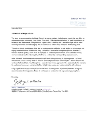 Jeffrey L Wheeler
16517 NE 79th Street
Vancouver, WA 98682
541-520-8375
March 26, 2016
To Whom It May Concern
This letter of recommendation for Drew Carter is written to highlight the leadership, mentorship, and ability he
possesses to create community. I have known Drew since 1996 when he coached our 6th
grade football team all
the way to win the kids bowl championship of Eugene. This is a memory that I will never forget, and an event
where my teammates bonded so tightly that we continued to achieve many wins over the following years.
Through my middle school years, Drew was an amazing mentor and leader for me, lending to my character and
helping mold a foundation for who I am today. I now hold a world-wide management position at PLEXSYS
Interface Products guiding a team of 10-16 employees to build complex simulators. Drew created a winning
environment that was fun and enjoyable, which led to a relationship well beyond my adolescent years.
Drew and I have maintained a close relationship, even when playing/coaching on opposing teams. This alone
demonstrates Drew’s uncanny ability to maintain relationships and create community for a lifetime, beyond the
confines of a football field. His philosophy as a coach drove a winning approach with a great attitude. He maintains
his professional composure both on and off the field, bringing passion and excitement to his staff and team.
I only hope to have the opportunity to coach with Drew at some point in my lifetime and he has my highest
recommendation for this position. Please do not hesitate to contact me with any question you may have.
Sincerely,
Jeffrey L Wheeler
Product Manager, PLEXSYS Interface Products, plexsys.com
QB/DB/P, Willamette High School 2000-2002, MWL Defensive Player of the Year 2002
 